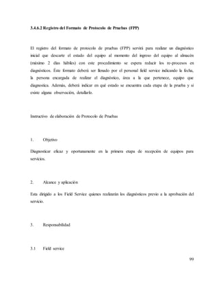 99
3.4.6.2 Registro del Formato de Protocolo de Pruebas (FPP)
El registro del formato de protocolo de pruebas (FPP) servirá para realizar un diagnóstico
inicial que descarte el estado del equipo al momento del ingreso del equipo al almacén
(máximo 2 días hábiles) con este procedimiento se espera reducir los re-procesos en
diagnósticos. Éste formato deberá ser llenado por el personal field service indicando la fecha,
la persona encargada de realizar el diagnóstico, área a la que pertenece, equipo que
diagnostica. Además, deberá indicar en qué estado se encuentra cada etapa de la prueba y si
existe alguna observación, detallarlo.
Instructivo de elaboración de Protocolo de Pruebas
1. Objetivo
Diagnosticar eficaz y oportunamente en la primera etapa de recepción de equipos para
servicios.
2. Alcance y aplicación
Esta dirigido a los Field Service quienes realizarán los diagnósticos previo a la aprobación del
servicio.
3. Responsabilidad
3.1 Field service
 