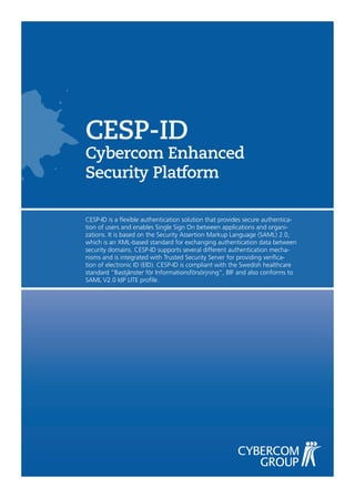 CESP-ID
Cybercom Enhanced
Security Platform

CESP-ID is a flexible authentication solution that provides secure authentica-
tion of users and enables Single Sign On between applications and organi-
zations. It is based on the Security Assertion Markup Language (SAML) 2.0,
which is an XML-based standard for exchanging authentication data between
security domains. CESP-ID supports several different authentication mecha-
nisms and is integrated with Trusted Security Server for providing verifica-
tion of electronic ID (EID). CESP-ID is compliant with the Swedish healthcare
standard “Bastjänster för Informationsförsörjning“, BIF and also conforms to
SAML V2.0 IdP LITE profile.
 