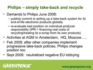 Philips – simply take-back and recycle Demands to Philips June 2008: publicly commit to setting up a take-back system for its end-of-life electronic products globally   re-evaluate bad position on individual producer responsibility (IPR = financing real costs of recycling/treating its e-scrap from its own products) Activities at AGM in Amsterdam,  HQ, Moscow….. Feb 2009: after other companies implement progressive take-back policies, Philips changes position too  Sept 2009:  neutralized negative EU lobbying  