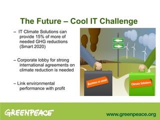 The Future – Cool IT Challenge –  IT Climate Solutions can provide 15% of more of needed GHG reductions (Smart 2020) –  Corporate lobby for strong international agreements on climate reduction is needed –  Link environmental performance with profit 