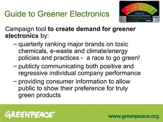 Guide to Greener Electronics Campaign tool  to create demand for greener electronics  by: quarterly ranking major brands on toxic chemicals, e-waste and climate/energy policies and practices -  a race to go green! publicly communicating both positive and regressive individual company performance providing consumer information to allow public to show their preference for truly green products  