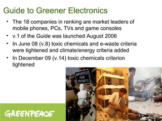 Guide to Greener Electronics The 18 companies in ranking are market leaders of mobile phones, PCs, TVs and game consoles v.1 of the Guide was launched August 2006 In June 08 (v.8) toxic chemicals and e-waste criteria were tightened and climate/energy criteria added In December 09 (v.14) toxic chemicals criterion tightened 