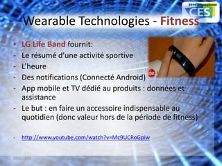Wearable Technologies - Fitness
• LG Life Band fournit:
- Le résumé d’une activité sportive
- L’heure
- Des notifications (Connecté Android)
- App mobile et TV dédié au produits : données et
assistance
- Le but : en faire un accessoire indispensable au
quotidien (donc valeur hors de la période de fitness)
- http://www.youtube.com/watch?v=Mc9UCRoGpiw
07/02/2014 12
 
