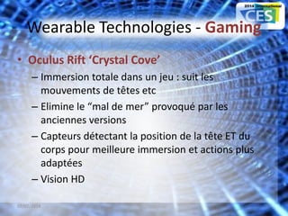 Wearable Technologies - Gaming
• Oculus Rift ‘Crystal Cove’
– Immersion totale dans un jeu : suit les
mouvements de têtes etc
– Elimine le “mal de mer” provoqué par les
anciennes versions
– Capteurs détectant la position de la tête ET du
corps pour meilleure immersion et actions plus
adaptées
– Vision HD
07/02/2014 15
 