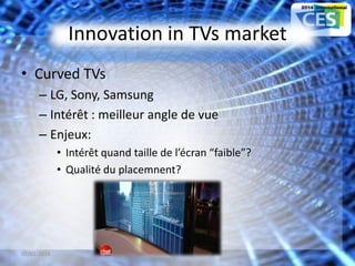 Innovation in TVs market
• Curved TVs
– LG, Sony, Samsung
– Intérêt : meilleur angle de vue
– Enjeux:
• Intérêt quand taille de l’écran “faible”?
• Qualité du placemnent?
07/02/2014 18
 