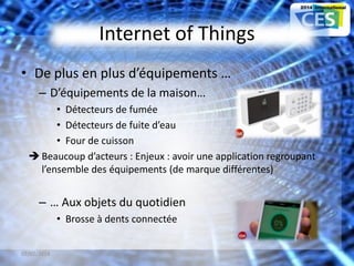 Internet of Things
• De plus en plus d’équipements …
– D’équipements de la maison…
• Détecteurs de fumée
• Détecteurs de fuite d’eau
• Four de cuisson
 Beaucoup d’acteurs : Enjeux : avoir une application regroupant
l’ensemble des équipements (de marque différentes)
– … Aux objets du quotidien
• Brosse à dents connectée
07/02/2014 20
 