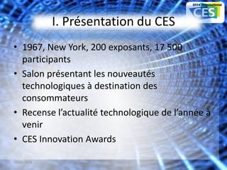 I. Présentation du CES
• 1967, New York, 200 exposants, 17 500
participants
• Salon présentant les nouveautés
technologiques à destination des
consommateurs
• Recense l’actualité technologique de l’année à
venir
• CES Innovation Awards
07/02/2014 3
 