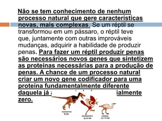 Não se tem conhecimento de nenhum processo
natural que gere características novas, mais
complexas. Se um réptil se transformou em um
pássaro, o réptil teve que, juntamente com outras
improváveis mudanças, adquirir a habilidade de
produzir penas. Para fazer um réptil produzir
penas são necessários novos genes que
sintetizem as proteínas necessárias para a
produção de penas. A chance de um processo
natural criar um novo gene codificador para
uma proteína fundamentalmente diferente
daquela já apresentada é essencialmente zero.
 