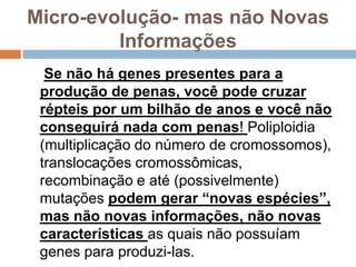 Micro-evolução- mas não Novas
         Informações
  Se não há genes presentes para a
 produção de penas, você pode cruzar
 répteis por um bilhão de anos e você não
 conseguirá nada com penas! Poliploidia
 (multiplicação do número de cromossomos),
 translocações cromossômicas,
 recombinação e até (possivelmente)
 mutações podem gerar “novas espécies”,
 mas não novas informações, não novas
 características as quais não possuíam
 genes para produzi-las.
 