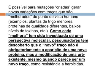 É possível para mutações “criadas” gerar
novas variações com traços que são
“melhorados” do ponto de vista humano
(exemplos: plantas de trigo menores,
proteínas de qualidade diferentes, baixos
níveis de toxinas, etc.). Como cada
“melhora” tem sido investigada de uma
perspectiva molecular, pesquisadores têm
descoberto que o “novo” traço não é
obrigatoriamente a aparição de uma nova
proteína, mas a modificação de uma pré-
existente, mesmo quando parece ser um
novo traço, como resistência a herbicidas.
 