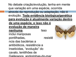 No debate criação/evolução, tenha em mente
que variação em uma espécie, ocorrida através
da reprodução ou adaptação, não é evolução.
Toda evidência biológica/genética para
evolução é atualmente variação dentro
de uma espécie, e isso não é
evolução de maneira nenhuma.
Isso inclui mariposas pontilhadas,
resistência das bactérias a
antibióticos, resistência a
inseticidas, “evolução” do cavalo,
tentilhões de Galápagos,
andorinhas-do-mar ártico, etc.
 