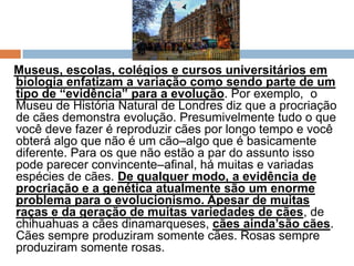 Museus, escolas, colégios e cursos universitários em
biologia enfatizam a variação como sendo parte de um
tipo de “evidência” para a evolução. Por exemplo, o
Museu de História Natural de Londres diz que a procriação
de cães demonstra evolução. Presumivelmente tudo o que
você deve fazer é reproduzir cães por longo tempo e você
obterá algo que não é um cão–algo que é basicamente
diferente. Para os que não estão a par do assunto isso
pode parecer convincente–afinal, há muitas e variadas
espécies de cães. De qualquer modo, a evidência de
procriação e a genética atualmente são um enorme
problema para o evolucionismo. Apesar de muitas
raças e da geração de muitas variedades de cães, de
chihuahuas a cães dinamarqueses, cães ainda’são cães.
Cães sempre produziram somente cães. Rosas sempre
produziram somente rosas.
 