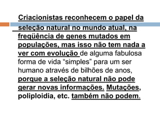 Criacionistas reconhecem o papel da
seleção natural no mundo atual, na
freqüência de genes mutados em
populações, mas isso não tem nada a
ver com evolução de alguma fabulosa
forma de vida “simples” para um ser
humano através de bilhões de anos,
porque a seleção natural não pode
gerar novas informações. Mutações,
poliploidia, etc. também não podem.
 