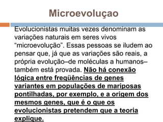 Microevoluçao
Evolucionistas muitas vezes denominam as
variações naturais em seres vivos
“microevolução”. Essas pessoas se iludem ao
pensar que, já que as variações são reais, a
própria evolução–de moléculas a humanos–
também está provada. Não há conexão lógica
entre freqüências de genes variantes em
populações de mariposas pontilhadas, por
exemplo, e a origem dos mesmos genes, que
é o que os evolucionistas pretendem que a
teoria explique.
 
