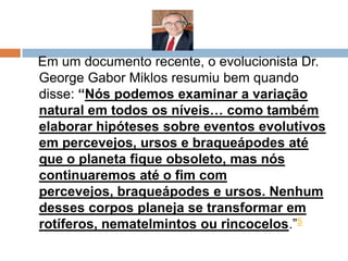 Em um documento recente, o evolucionista Dr.
George Gabor Miklos resumiu bem quando
disse: “Nós podemos examinar a variação
natural em todos os níveis… como também
elaborar hipóteses sobre eventos evolutivos
em percevejos, ursos e braqueápodes até
que o planeta fique obsoleto, mas nós
continuaremos até o fim com percevejos,
braqueápodes e ursos. Nenhum desses
corpos planeja se transformar em rotíferos,
nematelmintos ou rincocelos.”5
 
