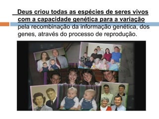 Deus criou todas as espécies de seres vivos
com a capacidade genética para a variação
pela recombinação da informação genética, dos
genes, através do processo de reprodução.
 