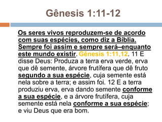Gênesis 1:11-12
Os seres vivos reproduzem-se de acordo
com suas espécies, como diz a Bíblia.
Sempre foi assim e sempre será–enquanto
este mundo existir. Gênesis 1:11,12. 11 E
disse Deus: Produza a terra erva verde, erva
que dê semente, árvore frutífera que dê fruto
segundo a sua espécie, cuja semente está
nela sobre a terra; e assim foi. 12 E a terra
produziu erva, erva dando semente conforme
a sua espécie, e a árvore frutífera, cuja
semente está nela conforme a sua espécie;
e viu Deus que era bom.
 