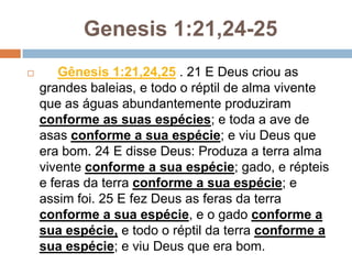 Genesis 1:21,24-25
      Gênesis 1:21,24,25 . 21 E Deus criou as
    grandes baleias, e todo o réptil de alma vivente
    que as águas abundantemente produziram
    conforme as suas espécies; e toda a ave de
    asas conforme a sua espécie; e viu Deus que
    era bom. 24 E disse Deus: Produza a terra alma
    vivente conforme a sua espécie; gado, e répteis
    e feras da terra conforme a sua espécie; e
    assim foi. 25 E fez Deus as feras da terra
    conforme a sua espécie, e o gado conforme a
    sua espécie, e todo o réptil da terra conforme a
    sua espécie; e viu Deus que era bom.
 