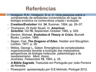 Referências
   Hodgson, R.K.; Hodgson, S.-p. C. Uma pesquisa sobre a
    compreensão de estudantes universitários do lugar da
    biologia evolutiva na controvérsia criação / evolução.
   Creation/Evolution Vol. 34, Summer, 1994, pp. 29–37.
   Thompson, Dr Keith Stuart. In: American Scientist, Vol.70,
    September–October 1982, p. 529.
   Denton, Michael. Evolution:A Theory in Crisis. Burnett
    Books. London, 1985.
   Sagan, Carl. The Dragons of Eden. Hodder and Stoughton.
    London, 1977, p. 28.
   Miklos, George L. Gabor. Emergência de complexidades
    organizacionais durante a evolução dos metazoários:
    perspectivas da biologia molecular, paleontologia e do
    neodarwinismo. Mem. Assoc. Australas. Palaeontols 15,
    1993, p. 25.
   A Bíblia Sagrada, Traduzida em Português por João Ferreira
    de Almeida.
   Powerpoint apresentação por D.E.Molinski, Portugal 2012.
 