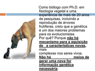 Como biólogo com Ph.D. em
fisiologia vegetal e uma
experiência de mais de 20 anos
de pesquisas, incluindo a
reprodução de árvores frutíferas,
creio que a genética é um dos
maiores problemas para os
evolucionistas. Por quê? Porque
não há mecanismo para a
aquisição de a características
novas, mais complexas nos seres
vivos. Não há meios de gerar
uma nova for informação
genética necessária. Evolução
de micróbios a seres humanos
reclama tal mecanismo.
 