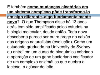 E também como mudanças aleatórias em um
sistema complexo pôde transforma-lo em
algo diferente–algo fundamentalmente novo?
O que Thompson disse há 13 anos atrás tem
sido amplificado pelos estudos na biologia
molecular, desde então. Toda nova descoberta
parece ser outro prego no caixão das origens
naturalistas (evolução). Como um estudante
graduado na University de Sydney eu entrei em
um curso de bioquímica cobrindo a operação de
um gene bacteriano codificador de um complexo
enzimático que quebra a lactose, o açúcar do
leite.
 
