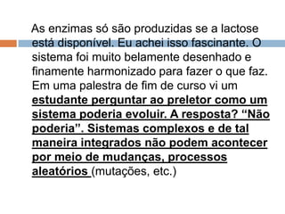 As enzimas só são produzidas se a lactose
está disponível. Eu achei isso fascinante. O
sistema foi muito belamente desenhado e
finamente harmonizado para fazer o que faz.
Em uma palestra de fim de curso vi um
estudante perguntar ao preletor como um
sistema poderia evoluir. A resposta? “Não
poderia”. Sistemas complexos e de tal
maneira integrados não podem acontecer
por meio de mudanças, processos
aleatórios (mutações, etc.)
 