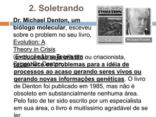 2. Soletrando
Dr. Michael Denton, um biólogo
molecular, esceveu sobre o
problem no seu livro,
Evolução:Uma Teoria em Crise.


 Dr. Denton, embora não seja cristão ou criacionista,
reconhece os problemas para a idéia de processos
ao acaso gerando seres vivos ou gerando novas
informações genéticas. O livro de Denton foi
publicado em 1985, mas não é obsoleto em
substancialmente nenhuma área. Pelo fato de ter sido
escrito por um especialista em sua área, o livro é
muitíssimo agradável de se ler.
 