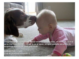Dragostea este...Cand spui cuiva ceva rau despre tine...si ti-e frica, ca n-o sa te mai iubeasca din cauza la ce ai spus...si apoi cealalta persoana te surprinde iubindu-te chiar mai mult!  SAMANTHA – 7 ani (Cat de profund,minunat!!!) 