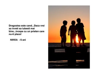 Dragostea este cand...Daca vrei sa inveti sa iubesti mai bine...incepe cu un prieten care nu-ti place!  NIKKA  - 6 ani 