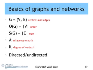 Basics of graphs and networks
•
G = (V, E) vertices and edges
•
O(G) = |V| order
•
S(G) = |E| size
•
A adjacency matrix
• Ki
degree of vertex i
•
Directed/undirected
CESPU Staf Week 2022 17
 