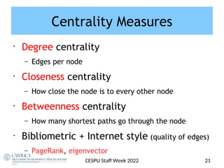 Centrality Measures
•
Degree centrality
– Edges per node
•
Closeness centrality
– How close the node is to every other node
•
Betweenness centrality
– How many shortest paths go through the node
•
Bibliometric + Internet style (quality of edges)
– PageRank, eigenvector
21
CESPU Staf Week 2022
 
