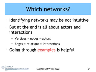 Which networks?
•
Identifying networks may be not intuitive
•
But at the end is all about actors and
interactions
– Vertices = nodes = actors
– Edges = relations = interactions
•
Going through examples is helpful
24
CESPU Staf Week 2022
 