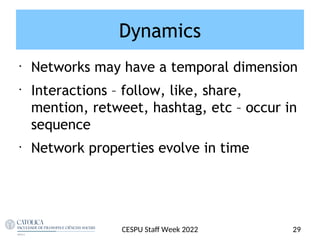 Dynamics
•
Networks may have a temporal dimension
•
Interactions – follow, like, share,
mention, retweet, hashtag, etc – occur in
sequence
•
Network properties evolve in time
CESPU Staf Week 2022 29
 
