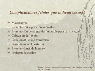 Complicaciones fetales que indican cesárea Macrosomía Presentación y posición anómalas Presentación de nalgas desfavorable para parto vaginal Cabeza en deflexión Posición oblicua o transversa Posición mental posterior Presentaciones de hombro Prolapso de cordón Benson y Pernoll,  “ Obstetricia y Ginecología ” , 10ª Edición, Mc Graw Hill 2003 p. 539-541 