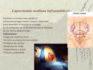 Laparotomía mediana infraumbilical Permite un acceso mas rápido al utero,hemorragia menor, mayor capacidad para extender la incisión al ombligo En el embarazo se ve favorecida por la diastasis de los rectos abdominales Indicaciones: Urgencia materno fetal Incisión previa en la línea media Prolapso de cordon Síndrome de Hellp Hipovolemia y shock Trauma y obesidad 