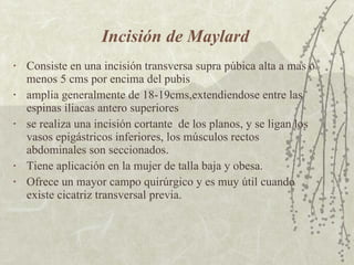 Incisión de Maylard Consiste en una incisión transversa supra púbica alta a mas o menos 5 cms por encima del pubis amplia generalmente de 18-19cms,extendiendose entre las espinas iliacas antero superiores se realiza una incisión cortante  de los planos, y se ligan los vasos epigástricos inferiores, los músculos rectos abdominales son seccionados. Tiene aplicación en la mujer de talla baja y obesa. Ofrece un mayor campo quirúrgico y es muy útil cuando existe cicatriz transversal previa. 