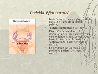 Incisión Pfannenstiel Incisión transversa en pliegue de la piel a 2 o 3 cm  de la sínfisis púbica, Extensión promedio de 15cms, Disección de los planos, la disección de la fascia es transversal y se extiende en sentido cefálico hasta la cicatriz umbilical y en sentido caudal hasta borde de la sínfisis. La divulsión de los rectos y el peritoneo parietal y visceral es medial 