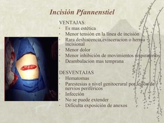 Incisión Pfannenstiel VENTAJAS: Es mas estética Menor tensión en la línea de incisión Rara deshiscencia,evisceracion o hernia incisional Menor dolor Menor inhibición de movimientos respiratorios Deambulacion mas temprana DESVENTAJAS Hematomas Parestesias a nivel genitocrural por lesión de nervios periféricos Infección No se puede extender Dificulta exposición de anexos 