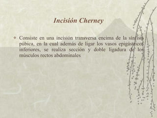 Incisión Cherney Consiste en una incisión transversa encima de la sínfisis púbica, en la cual además de ligar los vasos epigástricos inferiores, se realiza sección y doble ligadura de los músculos rectos abdominales 