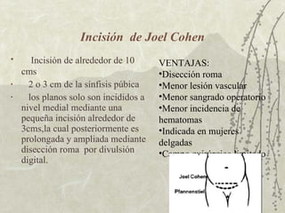 Incisión  de Joel Cohen Incisión de alrededor de 10 cms 2 o 3 cm de la sínfisis púbica los planos solo son incididos a nivel medial mediante una pequeña incisión alrededor de 3cms,la cual posteriormente es prolongada y ampliada mediante disección roma  por divulsión digital. VENTAJAS:  Disección roma Menor lesión vascular Menor sangrado operatorio Menor incidencia de hematomas Indicada en mujeres delgadas Campo quirúrgico limitado 