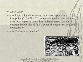 Julio César Lex Regia  o ley de los reyes, proclamada por Numa Pompilius (716-673 a.C.): extracción fetal en gestaciones avanzadas y partos de madres recién muertas para dar oportunidad de vida al feto y evitar al ejecutor ser acusado de asesinato. Lex Caesarea =  “cortar” Lugones Botell.  “La cesárea en la historia”. Rev Cubana de Ginecología y Obstetricia. 2007, 27(1). 53-56 