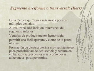 Segmento arciforme o transversal: (Kerr) Es la técnica quirúrgica más usada por sus múltiples ventajas. Al realizarse una incisión transversal del segmento inferior  Ventajas de producir menos hemorragia,  permitir una fácil apertura y cierre de la pared uterina,  Formación de cicatriz uterina muy resistente con poca probabilidad de dehiscencia y ruptura en embarazos subsecuentes y así como pocas  adherencias postoperatorias. 