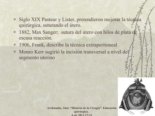 Siglo XIX Pasteur y Lister, pretendieron mejorar la técnica quirúrgica, suturando el útero. 1882, Max Sanger;  sutura del útero con hilos de plata de escasa reacción. 1906, Frank, describe la técnica extraperitoneal  Monro Kerr sugirió la incisión transversal a nivel del segmento uterino Archundia, Abel.  “Historia de la Cirugía”. Educación quirúrgica.  4 ed. 2011.17:21 
