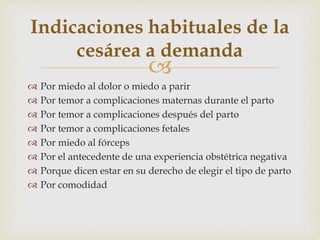 
 Por miedo al dolor o miedo a parir
 Por temor a complicaciones maternas durante el parto
 Por temor a complicaciones después del parto
 Por temor a complicaciones fetales
 Por miedo al fórceps
 Por el antecedente de una experiencia obstétrica negativa
 Porque dicen estar en su derecho de elegir el tipo de parto
 Por comodidad
Indicaciones habituales de la
cesárea a demanda
 