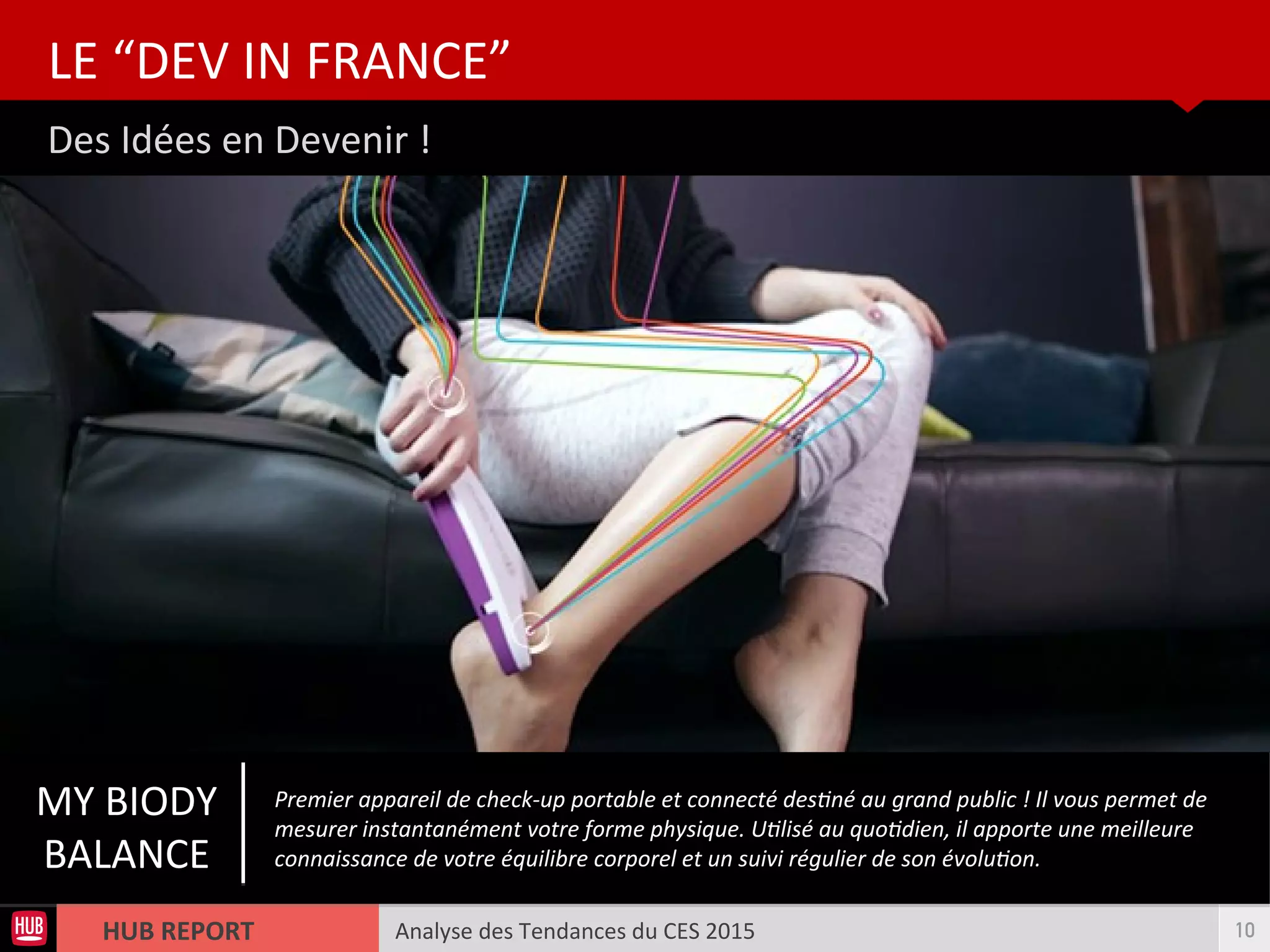 Analyse des Tendances du CES 2015HUB REPORT
Des Idées en Devenir !
LE “DEV IN FRANCE”
10
MY BIODY
BALANCE
Premier appareil de check-up portable et connecté destné au grand public ! Il vous permet de
mesurer instantanément votre forme physique. Utlisé au quotdien, il apporte une meilleure
connaissance de votre équilibre corporel et un suivi régulier de son évoluton.
 
