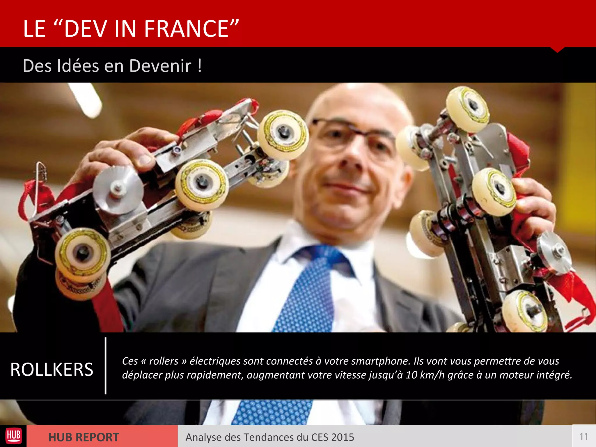 Analyse des Tendances du CES 2015HUB REPORT
Des Idées en Devenir !
LE “DEV IN FRANCE”
11
ROLLKERS
Ces « rollers » électriques sont connectés à votre smartphone. Ils vont vous permetre de vous
déplacer plus rapidement, augmentant votre vitesse jusqu’à 10 km/h grâce à un moteur intégré.
 