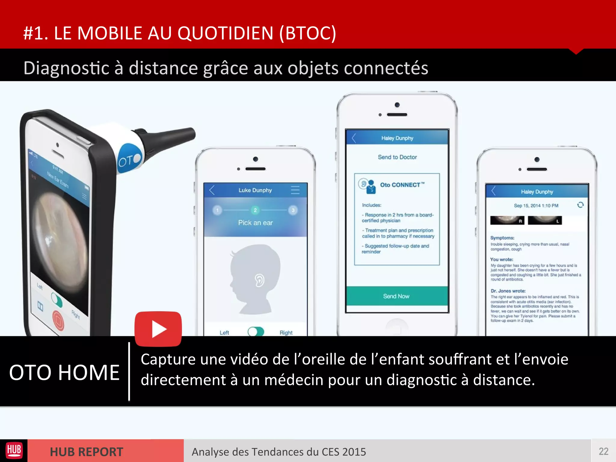 Analyse des Tendances du CES 2015HUB REPORT
Diagnostc à distance grâce aux objets connectés
#1. LE MOBILE AU QUOTIDIEN (BTOC)
22
OTO HOME
Capture une vidéo de l’oreille de l’enfant soufrant et l’envoie
directement à un médecin pour un diagnostc à distance.
 