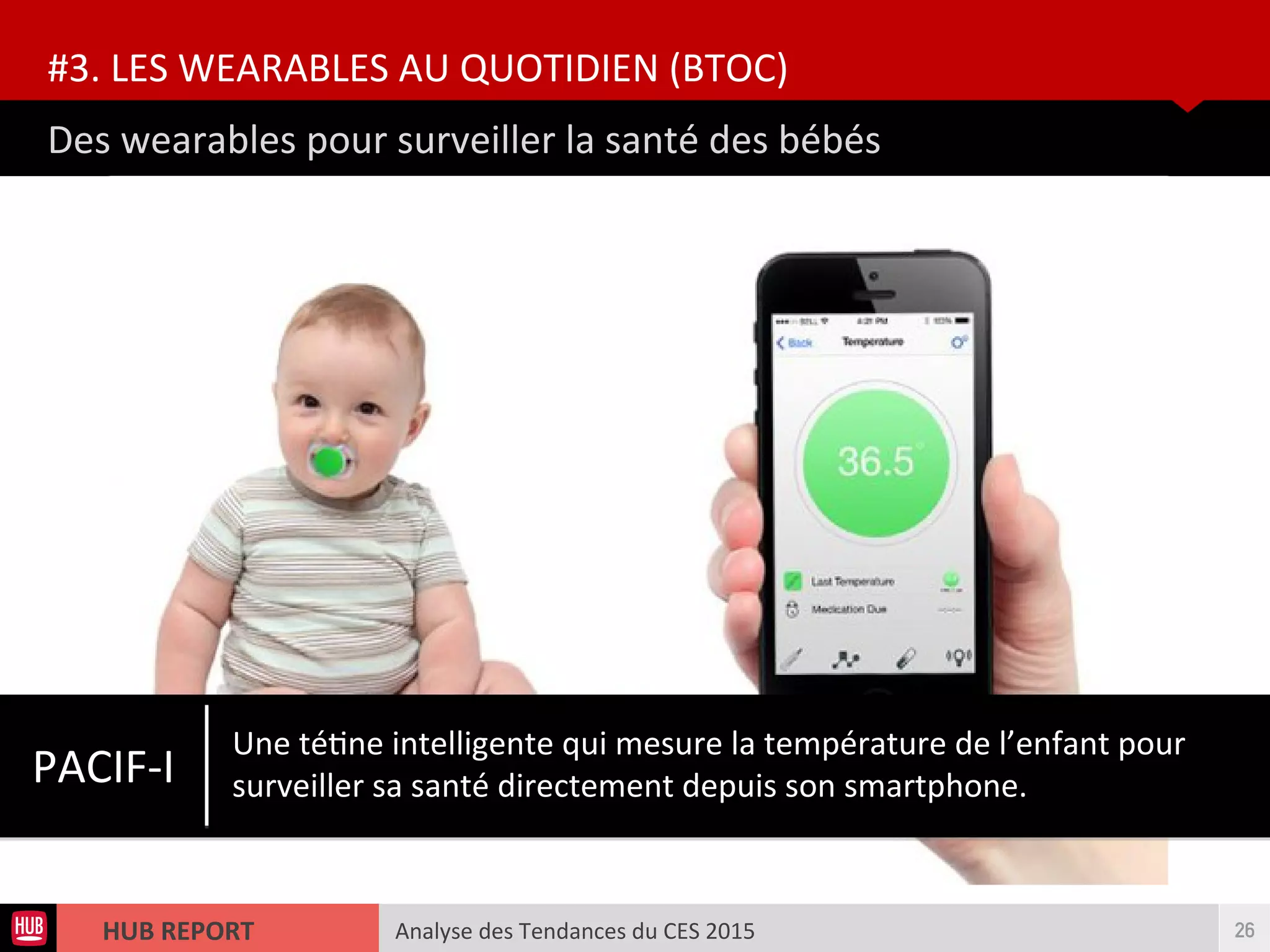 Analyse des Tendances du CES 2015HUB REPORT
Des wearables pour surveiller la santé des bébés
#3. LES WEARABLES AU QUOTIDIEN (BTOC)
26
PACIF-I
Une tétne intelligente qui mesure la température de l’enfant pour
surveiller sa santé directement depuis son smartphone.
 