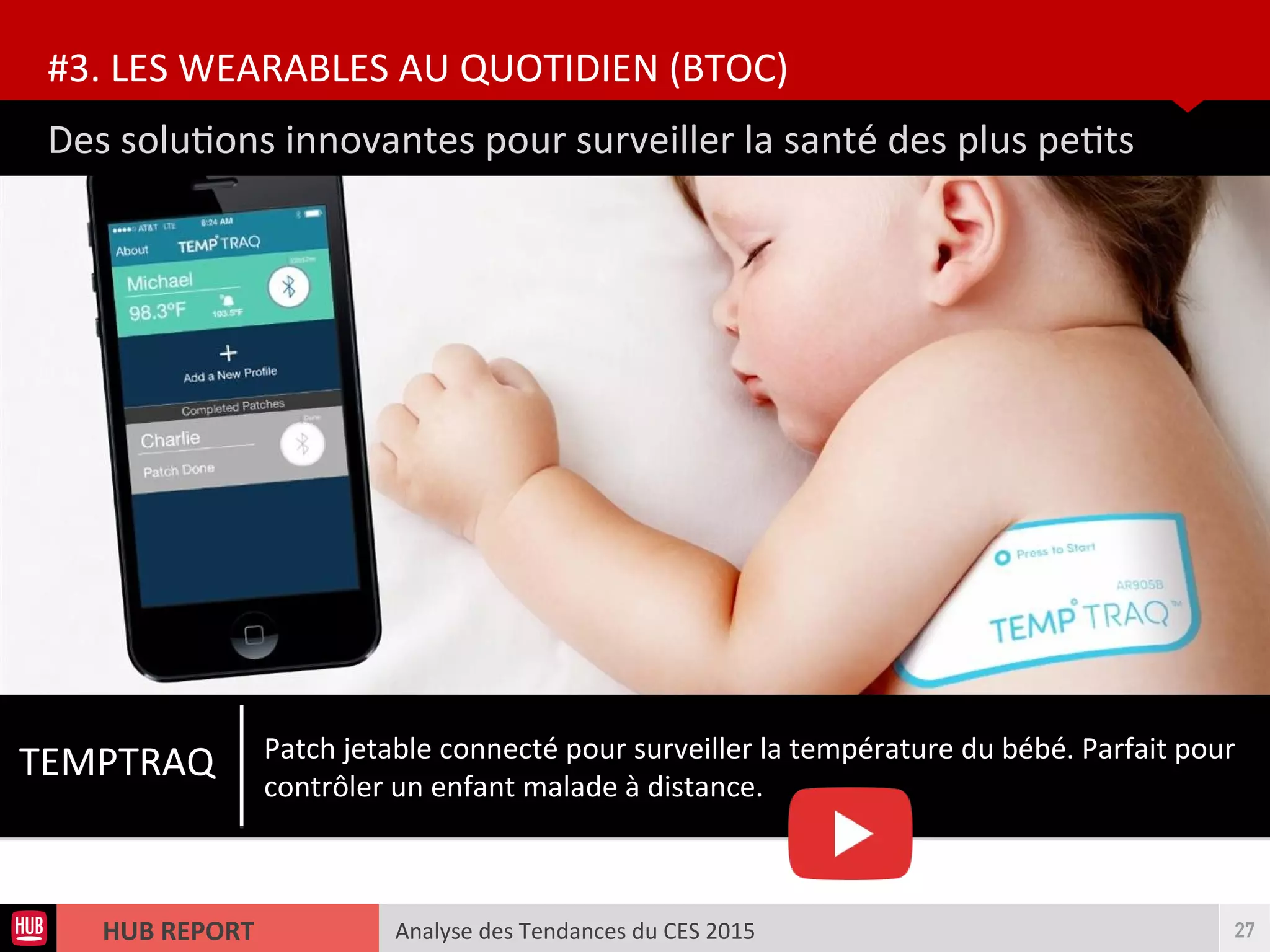 Analyse des Tendances du CES 2015HUB REPORT
Des solutons innovantes pour surveiller la santé des plus petts
#3. LES WEARABLES AU QUOTIDIEN (BTOC)
27
TEMPTRAQ Patch jetable connecté pour surveiller la température du bébé. Parfait pour
contrôler un enfant malade à distance.
 