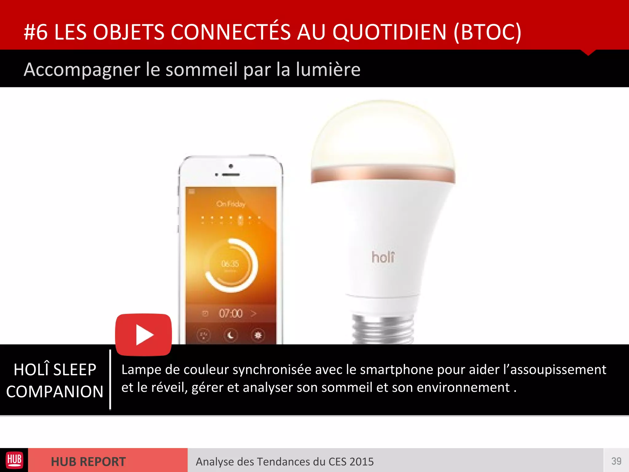 Analyse des Tendances du CES 2015HUB REPORT
Accompagner le sommeil par la lumière
#6 LES OBJETS CONNECTÉS AU QUOTIDIEN (BTOC)
39
HOLÎ SLEEP
COMPANION
Lampe de couleur synchronisée avec le smartphone pour aider l’assoupissement
et le réveil, gérer et analyser son sommeil et son environnement .
 